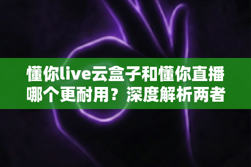 懂你live云盒子和懂你直播哪个更耐用?深度解析两者耐用性差异,帮你做出明智选择 懂你live云盒子和懂你直播哪个更耐用?深度解析两者耐用性差异,帮你做出明智选择