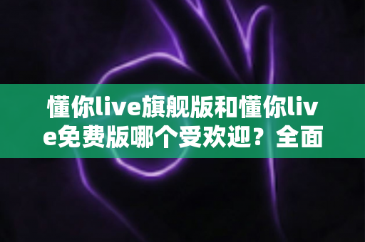 懂你live旗舰版和懂你live免费版哪个受欢迎?全面对比解析助你选对版本 懂你live旗舰版和懂你live免费版哪个受欢迎?全面对比解析助你选对版本