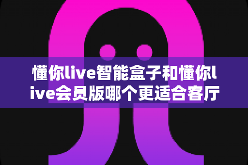 懂你live智能盒子和懂你live会员版哪个更适合客厅？一站式对比解析助你打造理想家庭影音空间