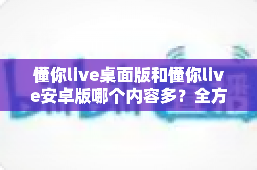 懂你live桌面版和懂你live安卓版哪个内容多?全方位深度对比分析助你选出最适合的版本 懂你live桌面版和懂你live安卓版哪个内容多?全方位深度对比分析助你选出最适合的版本