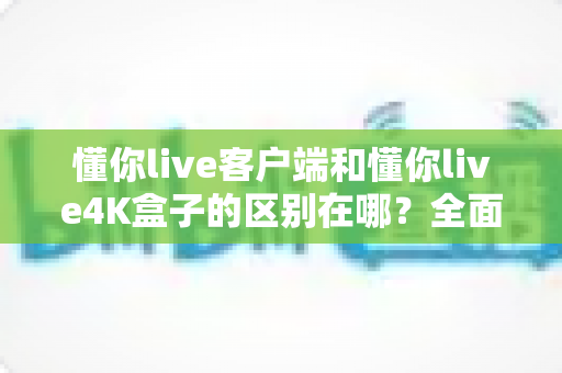 懂你live客户端和懂你live4K盒子的区别在哪?全面解析帮你选对产品 懂你live客户端和懂你live4K盒子的区别在哪?全面解析帮你选对产品