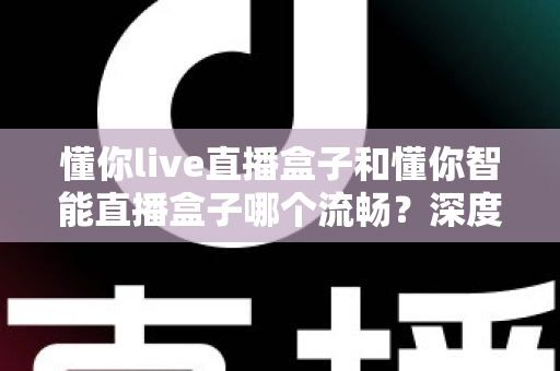 懂你live直播盒子和懂你智能直播盒子哪个流畅？深度实测对比帮你选出真正顺滑的观影利器
