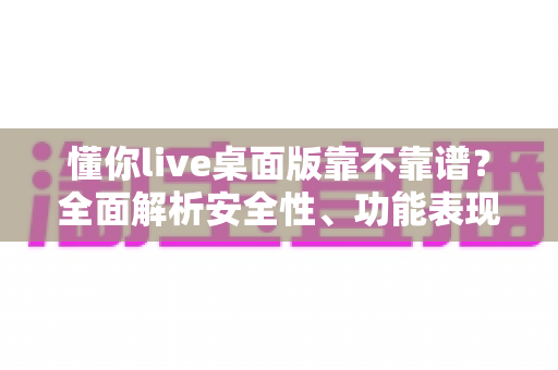 懂你live桌面版靠不靠谱？全面解析安全性、功能表现与避坑指南