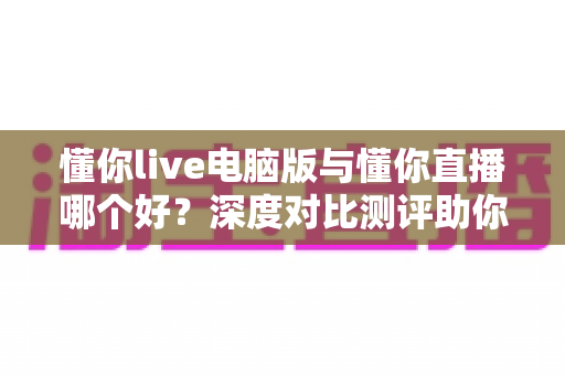 懂你live电脑版与懂你直播哪个好?深度对比测评助你选出最适合的直播工具 懂你live电脑版与懂你直播哪个好?深度对比测评助你选出最适合的直播工具