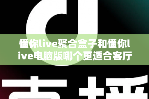 懂你live聚合盒子和懂你live电脑版哪个更适合客厅？客厅影音方案全面对比与家庭选购实战指南