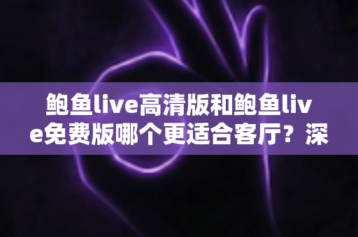 鲍鱼live高清版和鲍鱼live免费版哪个更适合客厅?深度对比与家庭选购全攻略 鲍鱼live高清版和鲍鱼live免费版哪个更适合客厅?深度对比与家庭选购全攻略