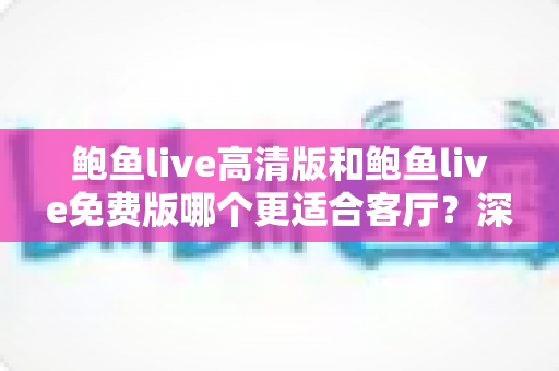 鲍鱼live高清版和鲍鱼live免费版哪个更适合客厅?深度对比与家庭选购全攻略 鲍鱼live高清版和鲍鱼live免费版哪个更适合客厅?深度对比与家庭选购全攻略