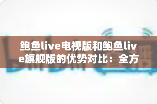 鲍鱼live电视版和鲍鱼live旗舰版的优势对比：全方位解析助你选出最适合的大屏观影版本
