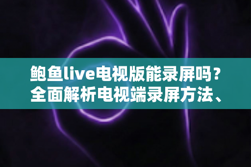 鲍鱼live电视版能录屏吗？全面解析电视端录屏方法、限制与实用避坑指南