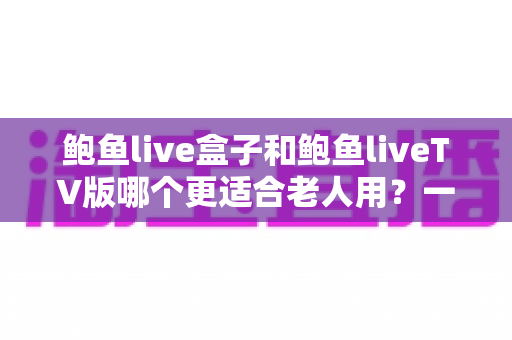 鲍鱼live盒子和鲍鱼liveTV版哪个更适合老人用？一份让长辈轻松看电视的实用指南