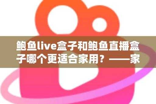 鲍鱼live盒子和鲍鱼直播盒子哪个更适合家用?——家庭电视盒子选购全攻略与深度对比指南 鲍鱼live盒子和鲍鱼直播盒子哪个更适合家用?——家庭电视盒子选购全攻略与深度对比指南