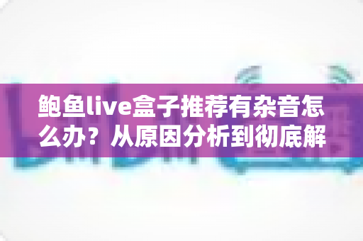 鲍鱼live盒子推荐有杂音怎么办？从原因分析到彻底解决的完整排查指南