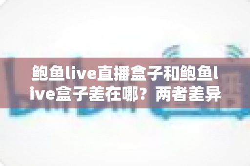 鲍鱼live直播盒子和鲍鱼live盒子差在哪？两者差异全解析与选购指南