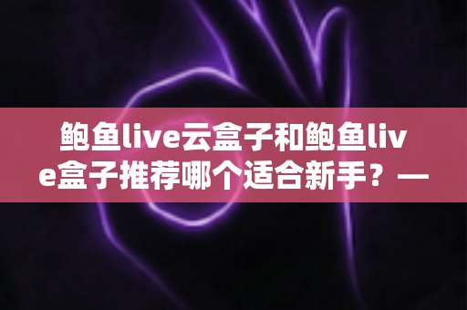 鲍鱼live云盒子和鲍鱼live盒子推荐哪个适合新手？——新手选购电视盒子最全避坑指南