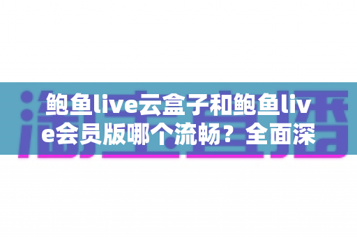 鲍鱼live云盒子和鲍鱼live会员版哪个流畅?全面深度对比与流畅度优化指南 鲍鱼live云盒子和鲍鱼live会员版哪个流畅?全面深度对比与流畅度优化指南