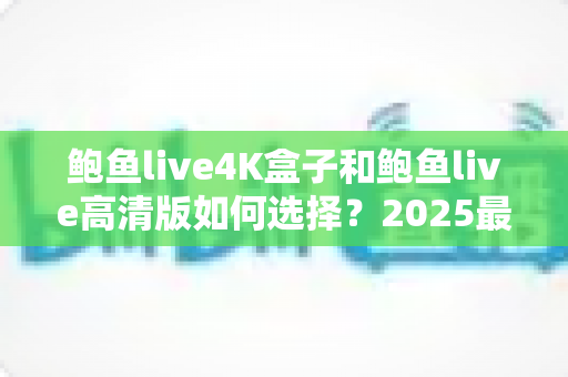 鲍鱼live4K盒子和鲍鱼live高清版如何选择？2025最全画质、性能与性价比对比选购指南