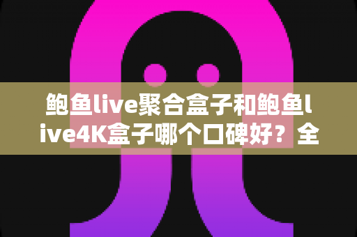 鲍鱼live聚合盒子和鲍鱼live4K盒子哪个口碑好？全网口碑深度对比与选购指南