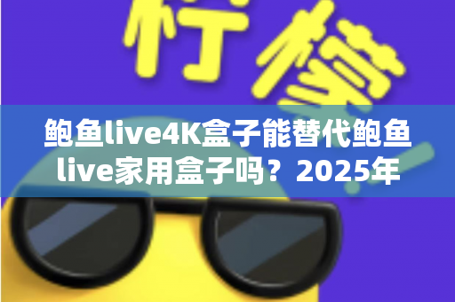 鲍鱼live4K盒子能替代鲍鱼live家用盒子吗？2025年深度对比分析与选购避坑指南