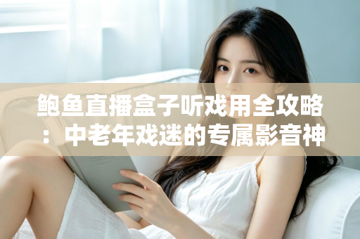 鲍鱼直播盒子听戏用全攻略:中老年戏迷的专属影音神器选购与使用指南 鲍鱼直播盒子听戏用全攻略:中老年戏迷的专属影音神器选购与使用指南