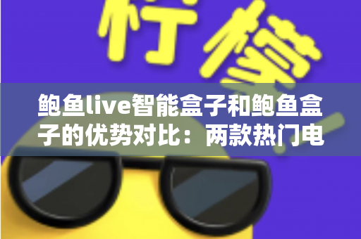 鲍鱼live智能盒子和鲍鱼盒子的优势对比：两款热门电视盒子深度解析与选购指南