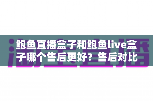 鲍鱼直播盒子和鲍鱼live盒子哪个售后更好？售后对比与选购避坑全指南