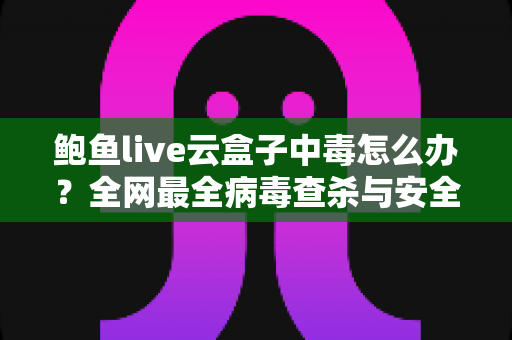 鲍鱼live云盒子中毒怎么办？全网最全病毒查杀与安全防护实用指南