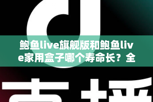 鲍鱼live旗舰版和鲍鱼live家用盒子哪个寿命长?全面解析两款设备的耐用性与选购指南 鲍鱼live旗舰版和鲍鱼live家用盒子哪个寿命长?全面解析两款设备的耐用性与选购指南