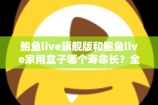 鲍鱼live旗舰版和鲍鱼live家用盒子哪个寿命长?全面解析两款设备的耐用性与选购指南 鲍鱼live旗舰版和鲍鱼live家用盒子哪个寿命长?全面解析两款设备的耐用性与选购指南