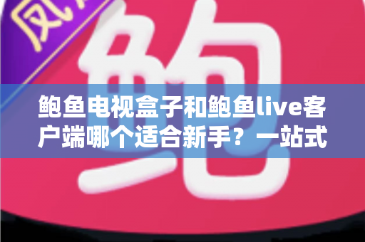 鲍鱼电视盒子和鲍鱼live客户端哪个适合新手？一站式入门选购与使用指南