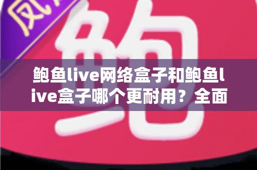 鲍鱼live网络盒子和鲍鱼live盒子哪个更耐用？全面对比分析与延长寿命实用指南