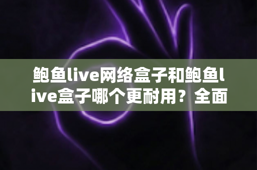 鲍鱼live网络盒子和鲍鱼live盒子哪个更耐用？全面对比分析与延长寿命实用指南