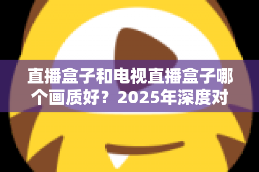 直播盒子和电视直播盒子哪个画质好？2025年深度对比解析与选购指南