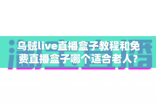 乌贼live直播盒子教程和免费直播盒子哪个适合老人？新手零基础安装使用与选购全攻略