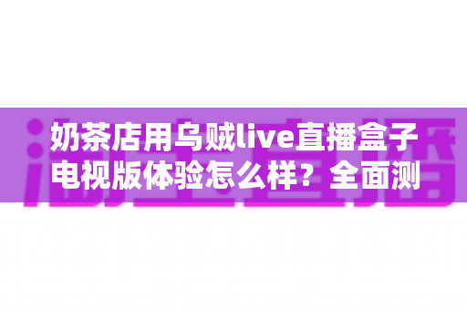奶茶店用乌贼live直播盒子电视版体验怎么样？全面测评揭秘线下门店引流新利器