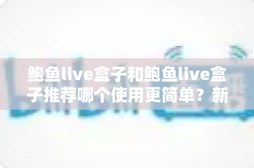 鲍鱼live盒子和鲍鱼live盒子推荐哪个使用更简单？新手必看的完整对比与上手指南