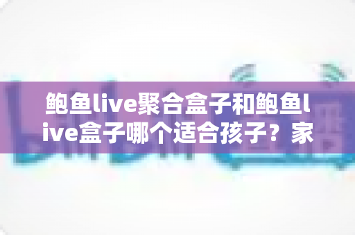 鲍鱼live聚合盒子和鲍鱼live盒子哪个适合孩子？家长必读的深度分析与安全指南