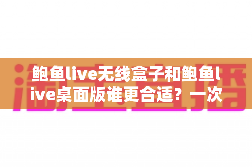 鲍鱼live无线盒子和鲍鱼live桌面版谁更合适？一次看懂差异、场景与最佳选择