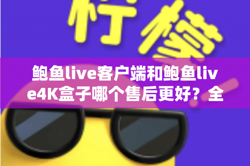 鲍鱼live客户端和鲍鱼live4K盒子哪个售后更好？全面解析售后差异与选购指南
