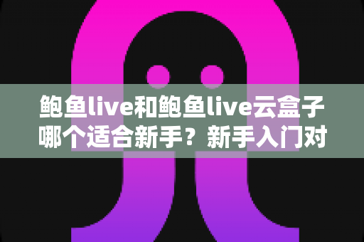 鲍鱼live和鲍鱼live云盒子哪个适合新手？新手入门对比全攻略与选购避坑指南