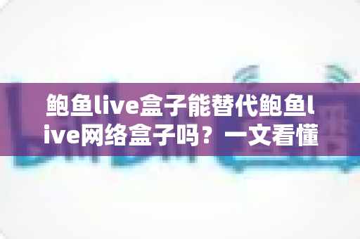 鲍鱼live盒子能替代鲍鱼live网络盒子吗？一文看懂两者区别与选择建议