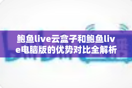 鲍鱼live云盒子和鲍鱼live电脑版的优势对比全解析:哪个版本更适合你的观看需求? 鲍鱼live云盒子和鲍鱼live电脑版的优势对比全解析:哪个版本更适合你的观看需求?