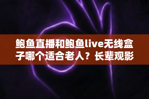 鲍鱼直播和鲍鱼live无线盒子哪个适合老人？长辈观影设备选购全攻略