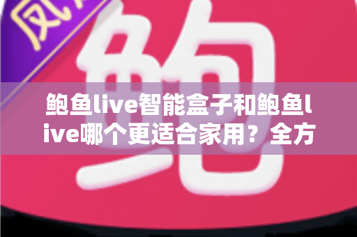 鲍鱼live智能盒子和鲍鱼live哪个更适合家用？全方位对比与家庭选购指南