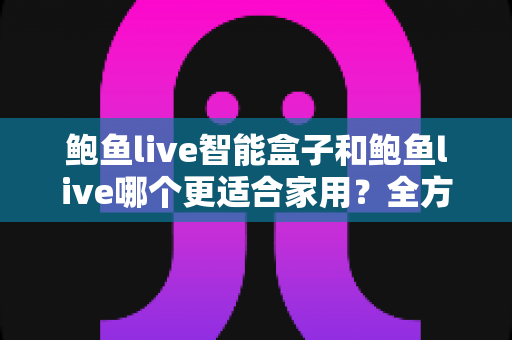 鲍鱼live智能盒子和鲍鱼live哪个更适合家用？全方位对比与家庭选购指南