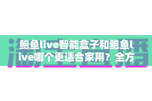 鲍鱼live智能盒子和鲍鱼live哪个更适合家用？全方位对比与家庭选购指南