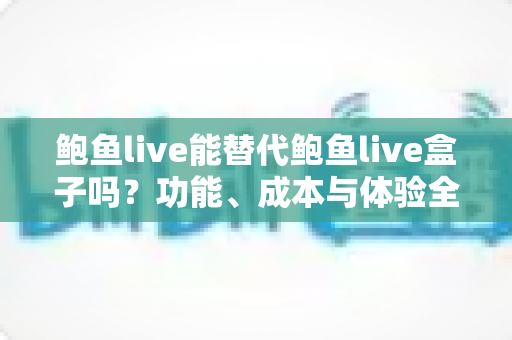 鲍鱼live能替代鲍鱼live盒子吗？功能、成本与体验全方位对比解析