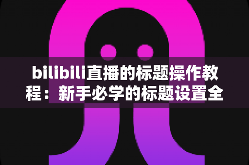 bilibili直播的标题操作教程：新手必学的标题设置全攻略，助你快速提升直播间人气与曝光