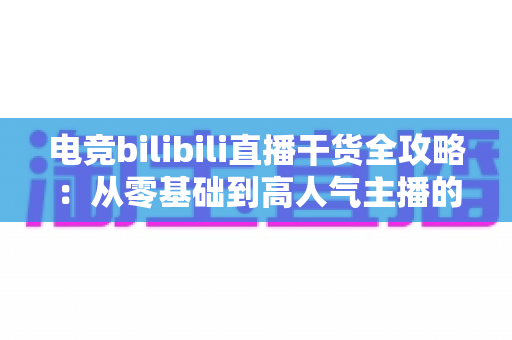 电竞bilibili直播干货全攻略：从零基础到高人气主播的实战进阶指南