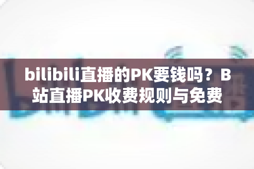 bilibili直播的PK要钱吗？B站直播PK收费规则与免费玩法全解析