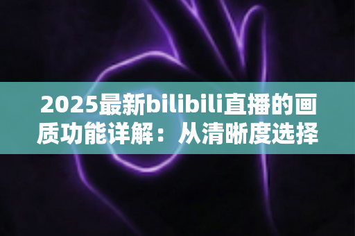 2025最新bilibili直播的画质功能详解:从清晰度选择到观看体验优化的完全指南 2025最新bilibili直播的画质功能详解:从清晰度选择到观看体验优化的完全指南